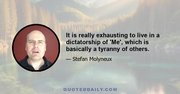 It is really exhausting to live in a dictatorship of 'Me', which is basically a tyranny of others.