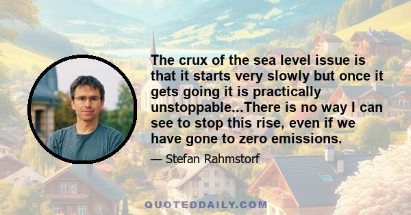 The crux of the sea level issue is that it starts very slowly but once it gets going it is practically unstoppable...There is no way I can see to stop this rise, even if we have gone to zero emissions.