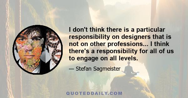 I don't think there is a particular responsibility on designers that is not on other professions... I think there's a responsibility for all of us to engage on all levels.