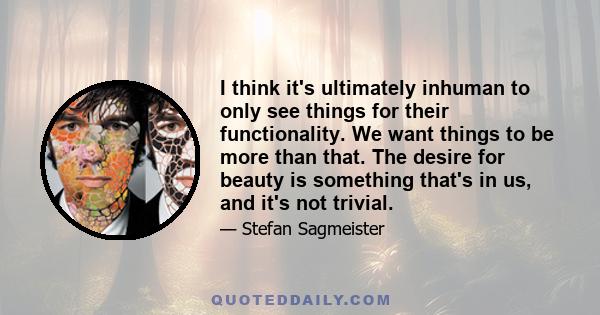 I think it's ultimately inhuman to only see things for their functionality. We want things to be more than that. The desire for beauty is something that's in us, and it's not trivial.