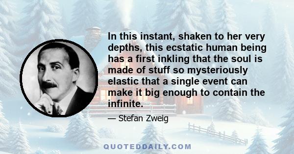 In this instant, shaken to her very depths, this ecstatic human being has a first inkling that the soul is made of stuff so mysteriously elastic that a single event can make it big enough to contain the infinite.