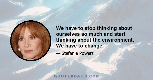 We have to stop thinking about ourselves so much and start thinking about the environment. We have to change.