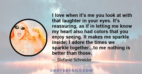 I love when it's me you look at with that laughter in your eyes. It's reassuring, as if in letting me know my heart also had colors that you enjoy seeing. It makes me sparkle inside; I adore the times we sparkle