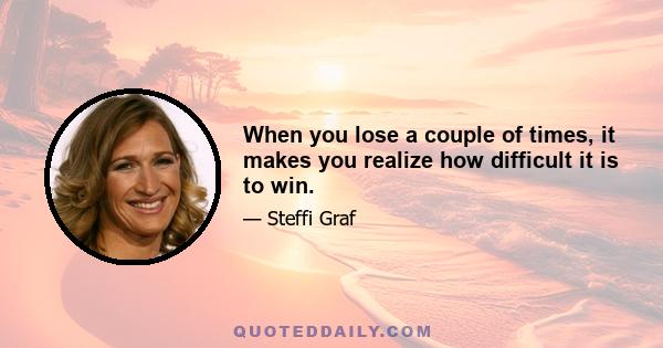 When you lose a couple of times, it makes you realize how difficult it is to win.