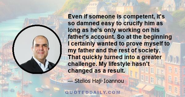 Even if someone is competent, it's so damned easy to crucify him as long as he's only working on his father's account. So at the beginning I certainly wanted to prove myself to my father and the rest of society. That