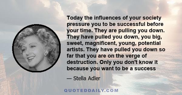 Today the influences of your society pressure you to be successful before your time. They are pulling you down. They have pulled you down, you big, sweet, magnificent, young, potential artists. They have pulled you down 