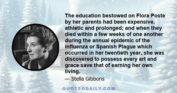 The education bestowed on Flora Poste by her parents had been expensive, athletic and prolonged; and when they died within a few weeks of one another during the annual epidemic of the influenza or Spanish Plague which