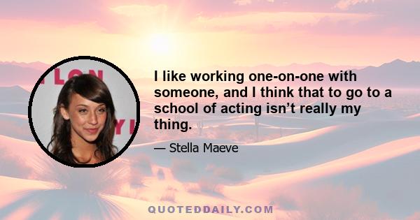 I like working one-on-one with someone, and I think that to go to a school of acting isn’t really my thing.