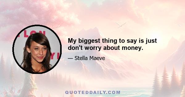 My biggest thing to say is just don't worry about money.