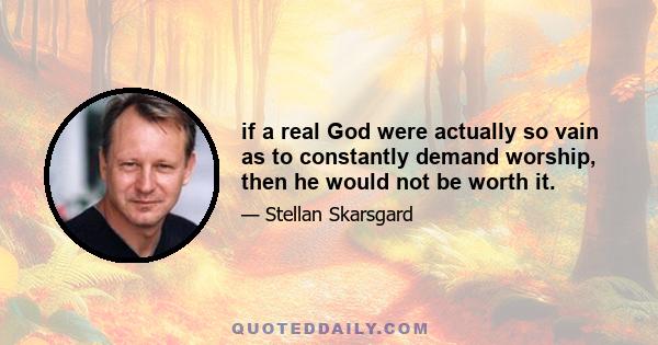 if a real God were actually so vain as to constantly demand worship, then he would not be worth it.