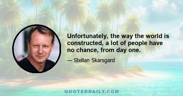 Unfortunately, the way the world is constructed, a lot of people have no chance, from day one.