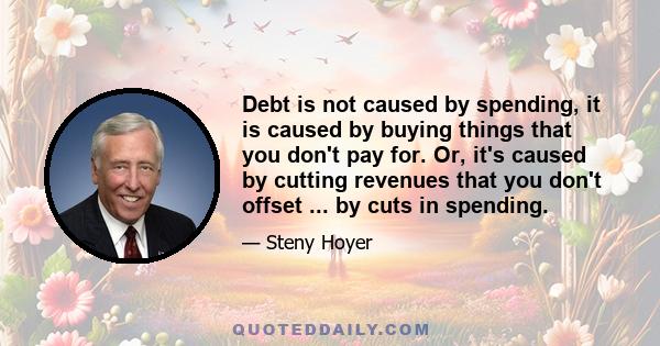 Debt is not caused by spending, it is caused by buying things that you don't pay for. Or, it's caused by cutting revenues that you don't offset ... by cuts in spending.