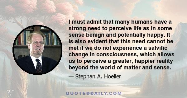 I must admit that many humans have a strong need to perceive life as in some sense benign and potentially happy. It is also evident that this need cannot be met if we do not experience a salvific change in