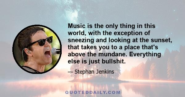 Music is the only thing in this world, with the exception of sneezing and looking at the sunset, that takes you to a place that's above the mundane. Everything else is just bullshit.