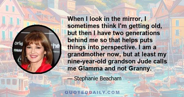 When I look in the mirror, I sometimes think I'm getting old, but then I have two generations behind me so that helps puts things into perspective. I am a grandmother now, but at least my nine-year-old grandson Jude