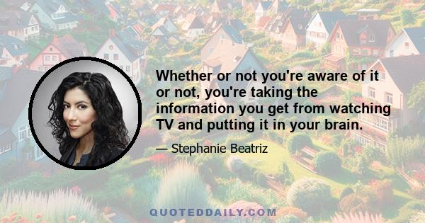 Whether or not you're aware of it or not, you're taking the information you get from watching TV and putting it in your brain.