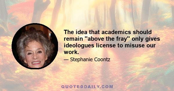 The idea that academics should remain ''above the fray'' only gives ideologues license to misuse our work.