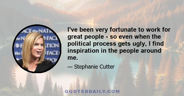 I've been very fortunate to work for great people - so even when the political process gets ugly, I find inspiration in the people around me.