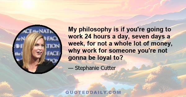 My philosophy is if you're going to work 24 hours a day, seven days a week, for not a whole lot of money, why work for someone you're not gonna be loyal to?