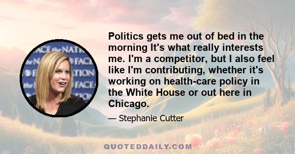 Politics gets me out of bed in the morning It's what really interests me. I'm a competitor, but I also feel like I'm contributing, whether it's working on health-care policy in the White House or out here in Chicago.