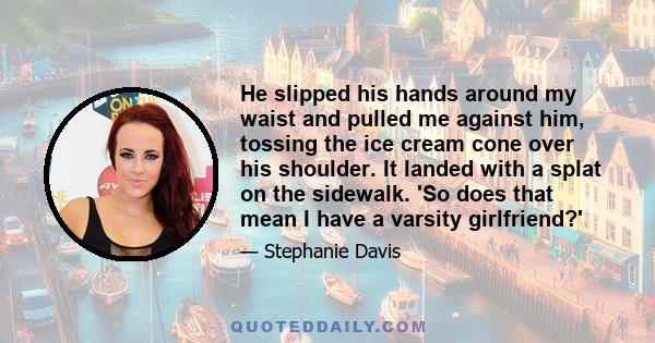 He slipped his hands around my waist and pulled me against him, tossing the ice cream cone over his shoulder. It landed with a splat on the sidewalk. 'So does that mean I have a varsity girlfriend?'