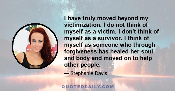 I have truly moved beyond my victimization. I do not think of myself as a victim. I don't think of myself as a survivor. I think of myself as someone who through forgiveness has healed her soul and body and moved on to