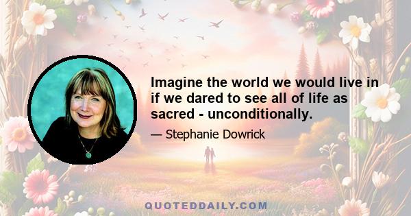 Imagine the world we would live in if we dared to see all of life as sacred - unconditionally.