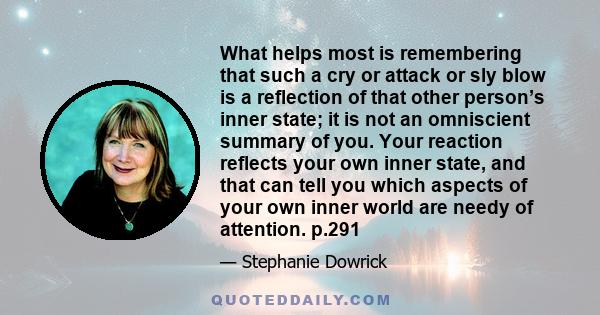 What helps most is remembering that such a cry or attack or sly blow is a reflection of that other person’s inner state; it is not an omniscient summary of you. Your reaction reflects your own inner state, and that can