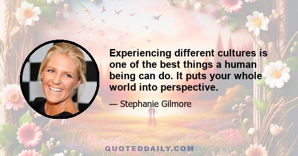 Experiencing different cultures is one of the best things a human being can do. It puts your whole world into perspective.