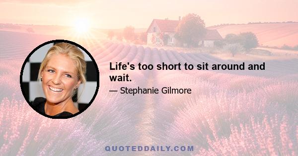 Life's too short to sit around and wait.