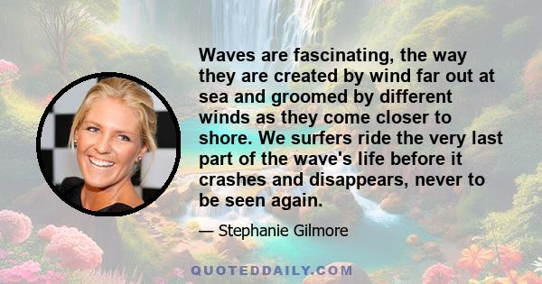 Waves are fascinating, the way they are created by wind far out at sea and groomed by different winds as they come closer to shore. We surfers ride the very last part of the wave's life before it crashes and disappears, 