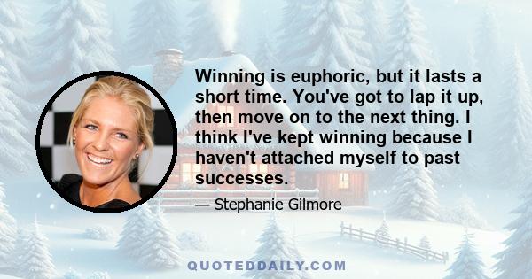 Winning is euphoric, but it lasts a short time. You've got to lap it up, then move on to the next thing. I think I've kept winning because I haven't attached myself to past successes.