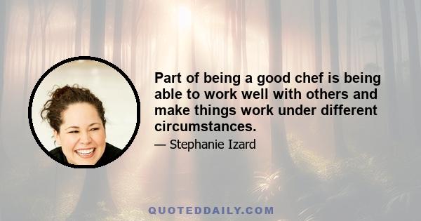 Part of being a good chef is being able to work well with others and make things work under different circumstances.