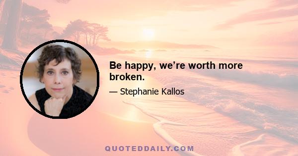 Be happy, we’re worth more broken.