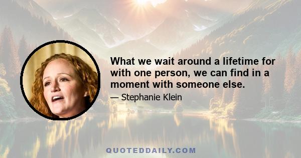 What we wait around a lifetime for with one person, we can find in a moment with someone else.