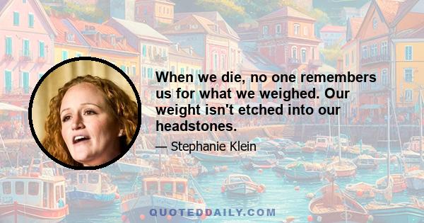 When we die, no one remembers us for what we weighed. Our weight isn't etched into our headstones.