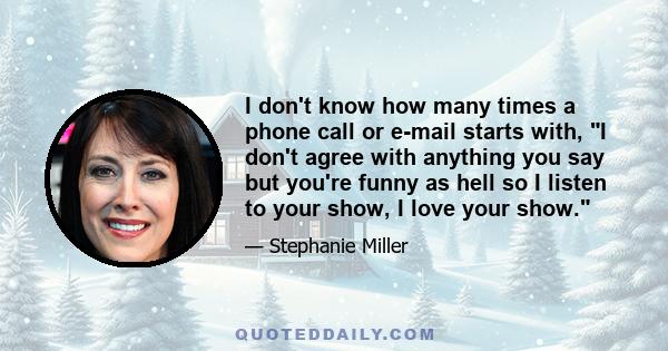 I don't know how many times a phone call or e-mail starts with, I don't agree with anything you say but you're funny as hell so I listen to your show, I love your show.