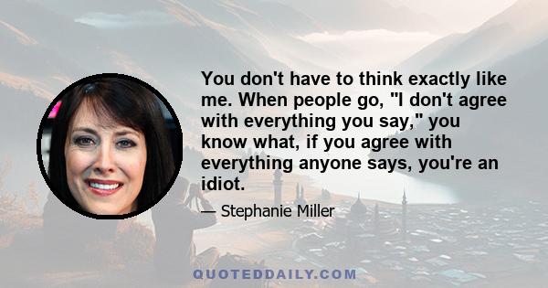 You don't have to think exactly like me. When people go, I don't agree with everything you say, you know what, if you agree with everything anyone says, you're an idiot.