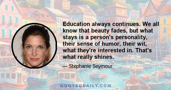 Education always continues. We all know that beauty fades, but what stays is a person's personality, their sense of humor, their wit, what they're interested in. That's what really shines.