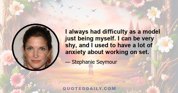 I always had difficulty as a model just being myself. I can be very shy, and I used to have a lot of anxiety about working on set.