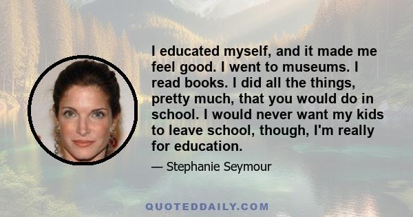 I educated myself, and it made me feel good. I went to museums. I read books. I did all the things, pretty much, that you would do in school. I would never want my kids to leave school, though, I'm really for education.