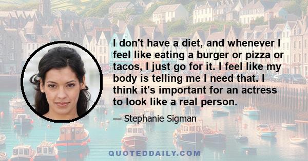 I don't have a diet, and whenever I feel like eating a burger or pizza or tacos, I just go for it. I feel like my body is telling me I need that. I think it's important for an actress to look like a real person.