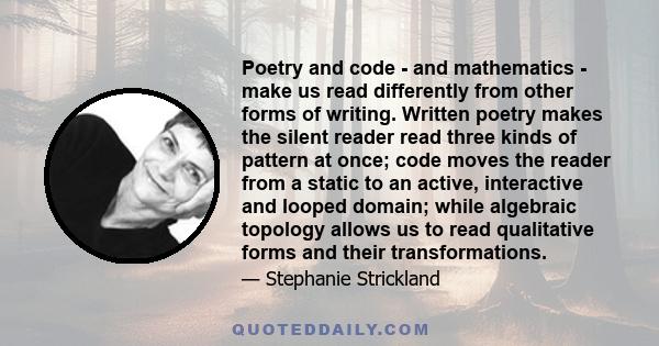 Poetry and code - and mathematics - make us read differently from other forms of writing. Written poetry makes the silent reader read three kinds of pattern at once; code moves the reader from a static to an active,