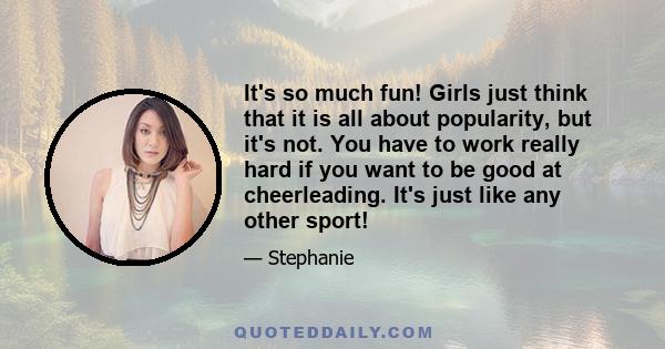 It's so much fun! Girls just think that it is all about popularity, but it's not. You have to work really hard if you want to be good at cheerleading. It's just like any other sport!