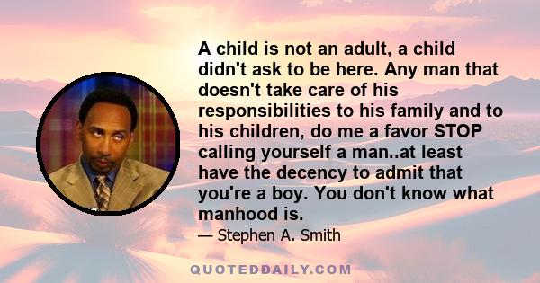 A child is not an adult, a child didn't ask to be here. Any man that doesn't take care of his responsibilities to his family and to his children, do me a favor STOP calling yourself a man..at least have the decency to