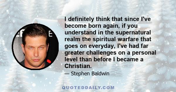 I definitely think that since I've become born again, if you understand in the supernatural realm the spiritual warfare that goes on everyday, I've had far greater challenges on a personal level than before I became a