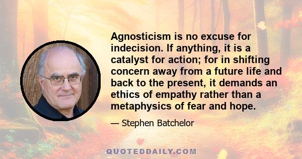 Agnosticism is no excuse for indecision. If anything, it is a catalyst for action; for in shifting concern away from a future life and back to the present, it demands an ethics of empathy rather than a metaphysics of