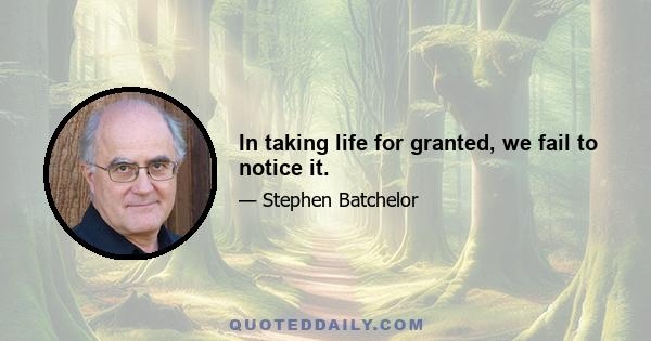 In taking life for granted, we fail to notice it.