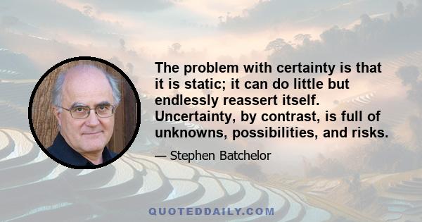 The problem with certainty is that it is static; it can do little but endlessly reassert itself. Uncertainty, by contrast, is full of unknowns, possibilities, and risks.