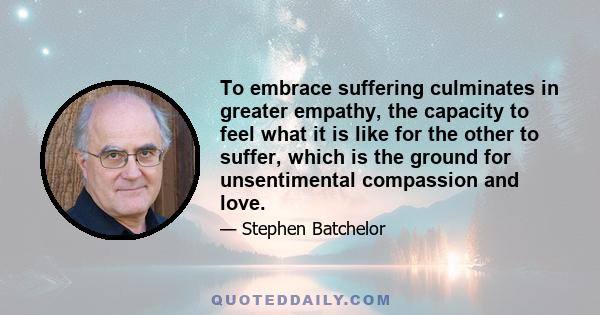 To embrace suffering culminates in greater empathy, the capacity to feel what it is like for the other to suffer, which is the ground for unsentimental compassion and love.